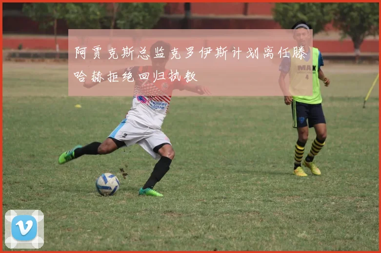 阿贾克斯总监克罗伊斯计划离任滕哈赫拒绝回归执教