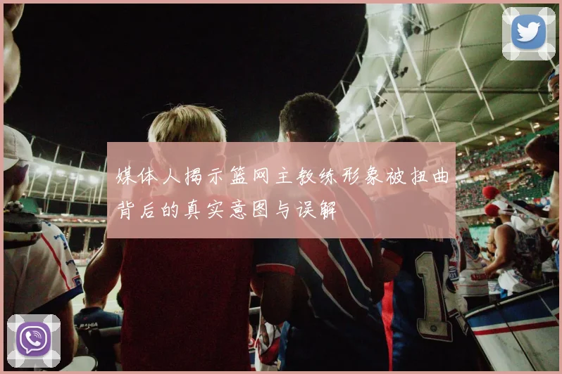 媒体人揭示篮网主教练形象被扭曲背后的真实意图与误解