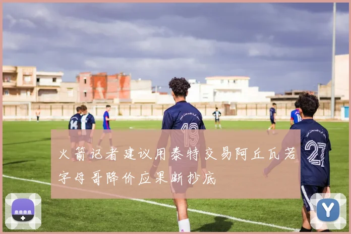 火箭记者建议用泰特交易阿丘瓦若字母哥降价应果断抄底