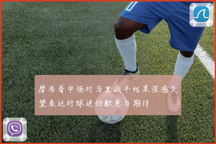 摩洛哥中场对马里战平结果深感失望表达对球迷的歉意与期待