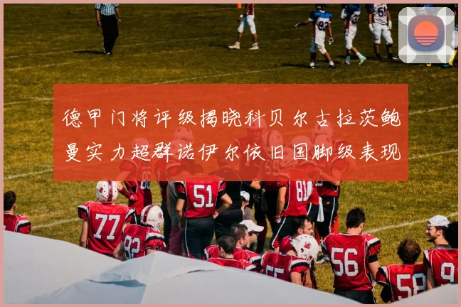德甲门将评级揭晓科贝尔古拉茨鲍曼实力超群诺伊尔依旧国脚级表现引关注