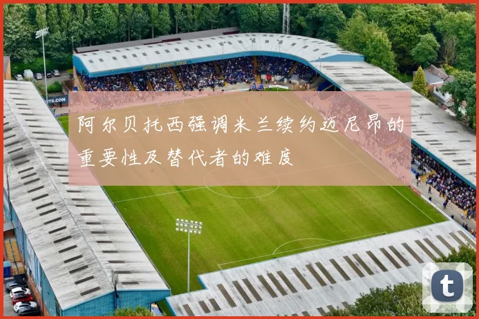阿尔贝托西强调米兰续约迈尼昂的重要性及替代者的难度