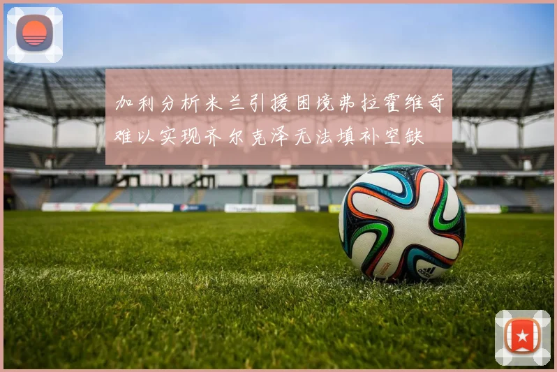 加利分析米兰引援困境弗拉霍维奇难以实现齐尔克泽无法填补空缺