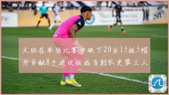 文班在单场比赛中砍下20分15板5帽并贡献8个进攻板成马刺队史第三人追平邓肯伟业