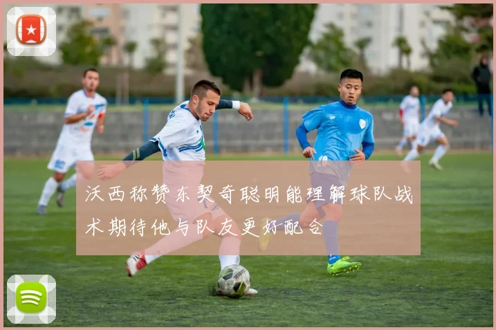沃西称赞东契奇聪明能理解球队战术期待他与队友更好配合