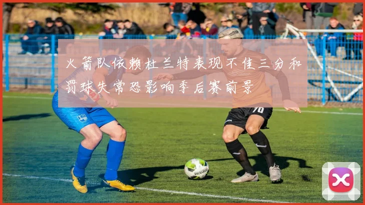 火箭队依赖杜兰特表现不佳三分和罚球失常恐影响季后赛前景