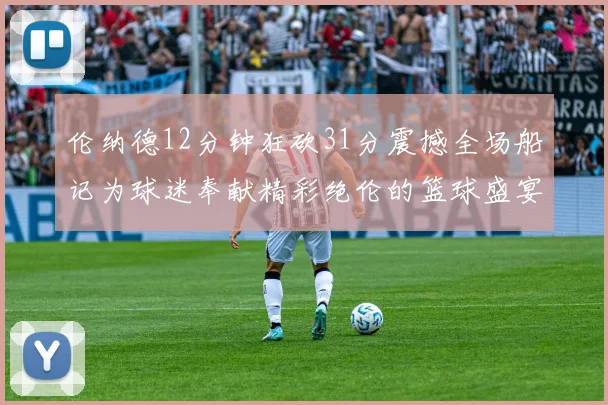 伦纳德12分钟狂砍31分震撼全场船记为球迷奉献精彩绝伦的篮球盛宴