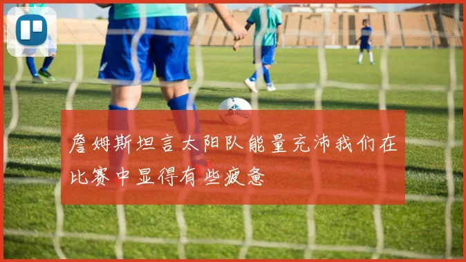 詹姆斯坦言太阳队能量充沛我们在比赛中显得有些疲惫