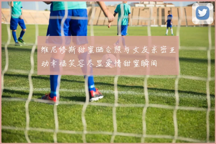 维尼修斯甜蜜晒合照与女友亲密互动幸福笑容尽显爱情甜蜜瞬间