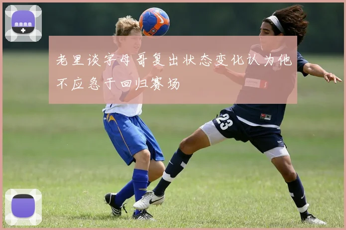 老里谈字母哥复出状态变化认为他不应急于回归赛场
