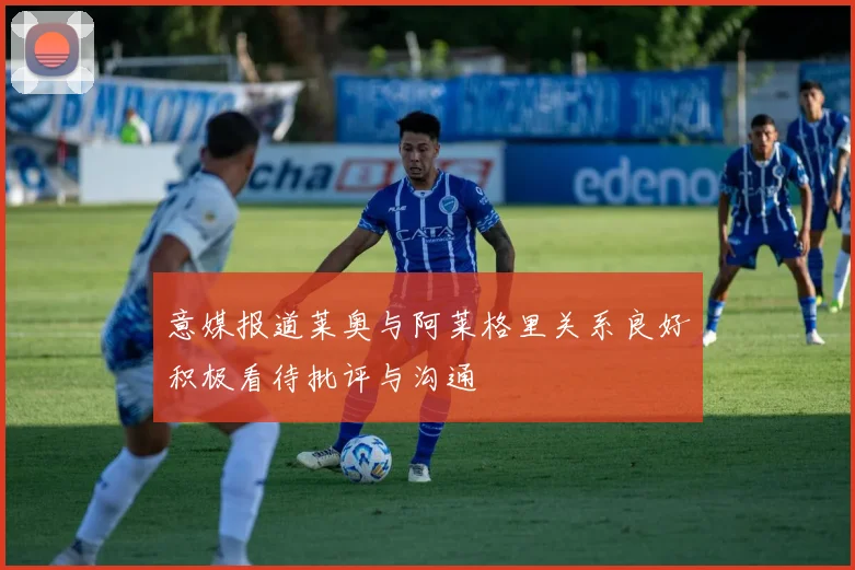 意媒报道莱奥与阿莱格里关系良好积极看待批评与沟通