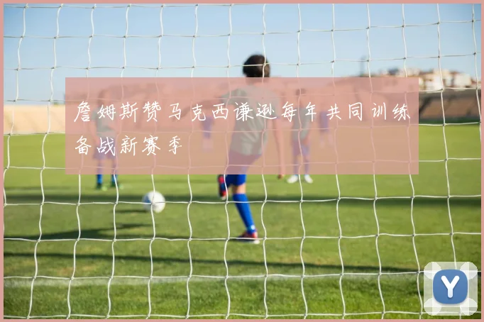 詹姆斯赞马克西谦逊每年共同训练备战新赛季