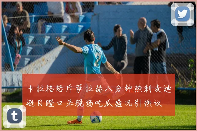 卡拉格怒斥萨拉赫八分钟热刺麦迪逊目瞪口呆现场吃瓜盛况引热议